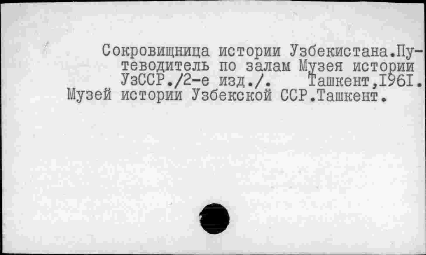 ﻿Сокровищница истории Узбекистана.Путеводитель по залам Музея истории УзССР./2-e изд./.	Ташкент,1961.
Музей истории Узбекской ССР.Ташкент.